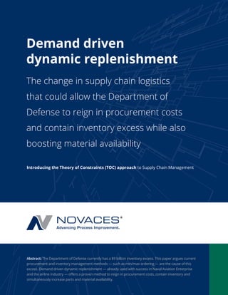 Demand driven 
dynamic replenishment 
The change in supply chain logistics 
that could allow the Department of 
Defense to reign in procurement costs 
and contain inventory excess while also 
boosting material availability 
Introducing the Theory of Constraints (TOC) approach to Supply Chain Management 
Abstract: The Department of Defense currently has a $9 billion inventory excess. This paper argues current 
procurement and inventory management methods — such as min/max ordering — are the cause of this 
excess. Demand driven dynamic replenishment — already used with success in Naval Aviation Enterprise 
and the airline industry — offers a proven method to reign in procurement costs, contain inventory and 
simultaneously increase parts and material availability. 
 