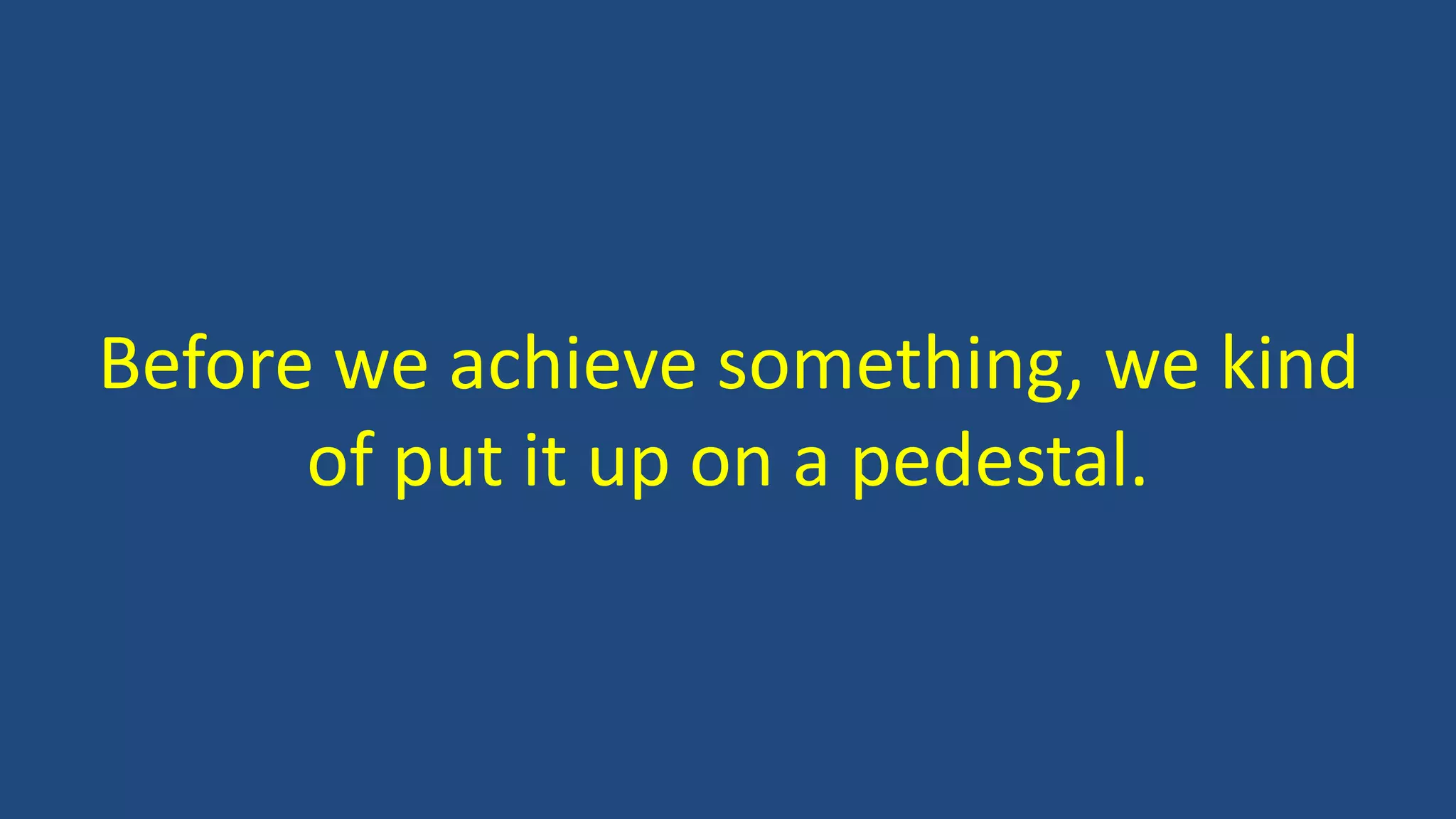 Before we achieve something, we kind
of put it up on a pedestal.
 