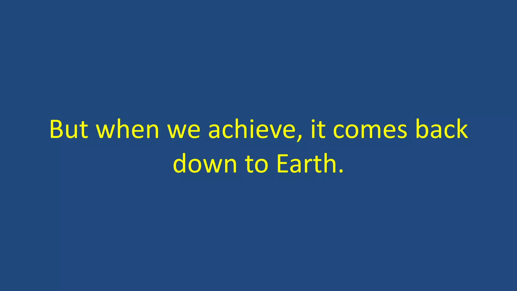 But when we achieve, it comes back
down to Earth.
 