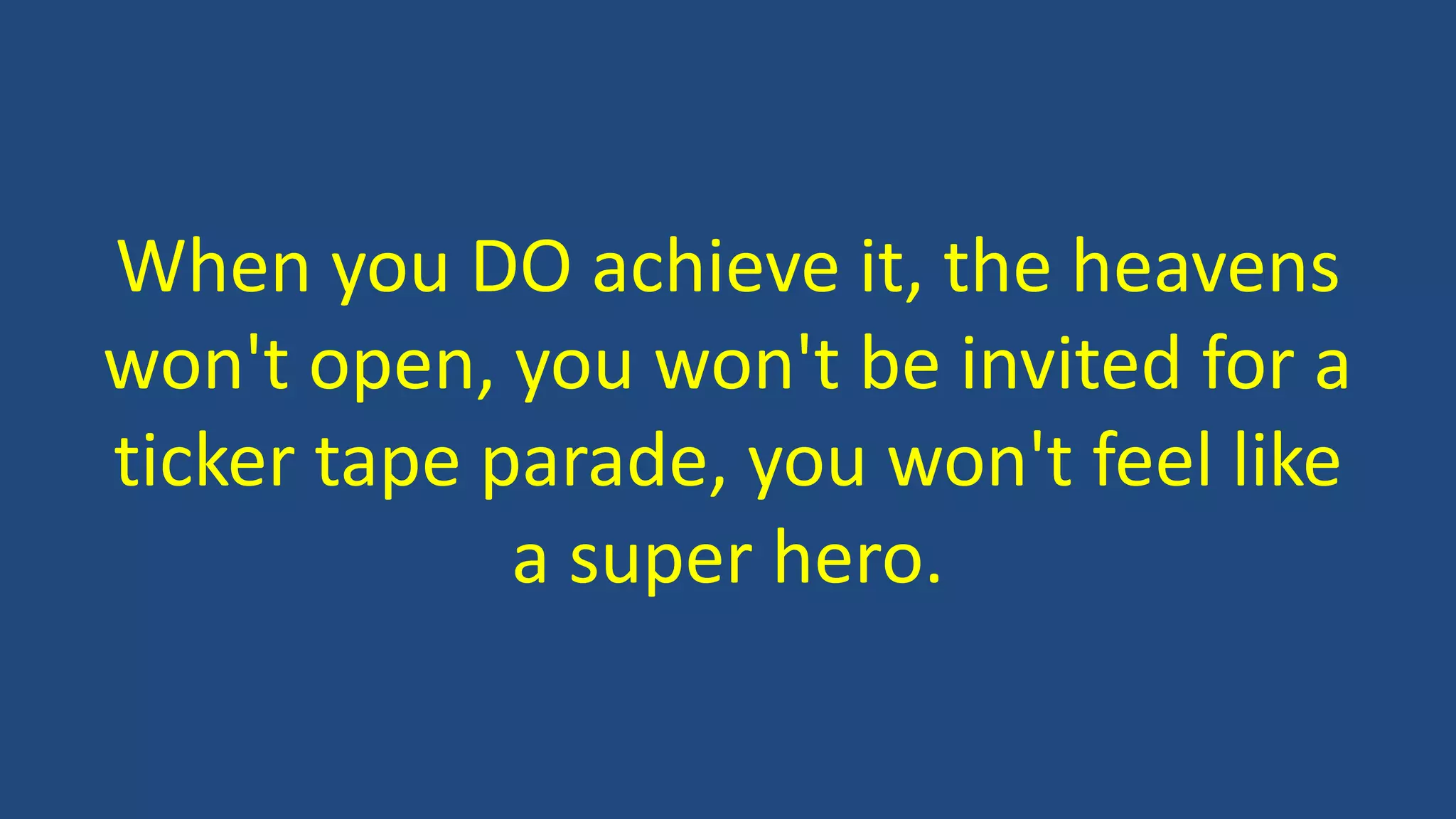 When you DO achieve it, the heavens
won't open, you won't be invited for a
ticker tape parade, you won't feel like
a super hero.
 