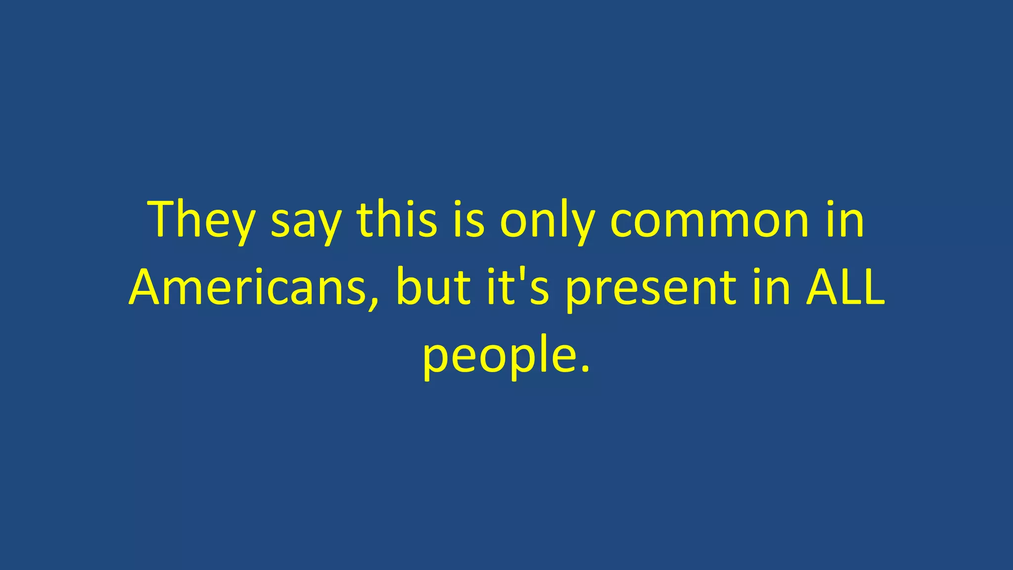 They say this is only common in
Americans, but it's present in ALL
people.
 