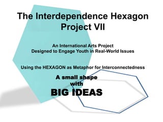 The Interdependence Hexagon
          Project VII
            An International Arts Project
    Designed to Engage Youth in Real-World Issues


Using the HEXAGON as Metaphor for Interconnectedness

              A small shape
                  with
            BIG IDEAS
 