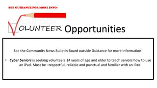 See the Community News Bulletin Board outside Guidance for more information!
• Cyber Seniors is seeking volunteers 14 years of age and older to teach seniors how to use
an iPad. Must be –respectful, reliable and punctual and familiar with an iPad.
Opportunities
 