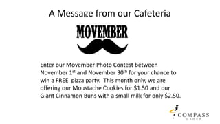 A Message from our Cafeteria
Enter our Movember Photo Contest between
November 1st and November 30th for your chance to
win a FREE pizza party. This month only, we are
offering our Moustache Cookies for $1.50 and our
Giant Cinnamon Buns with a small milk for only $2.50.
 