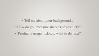 • Tell me about your background…
• How do you measure success of product x?
• Product x usage is down, what to do next?
 