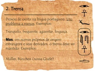 Deixou de existir na língua portuguesa. Um problema a menos. Exemplos:Tranquilo, frequente, aguentar, linguiça.Mas, em nomes próprios de origem estrangeira e seus derivados, o trema deve ser mantido. Exemplos:Müller, Bünchen (nossa Gisele)2. Trema