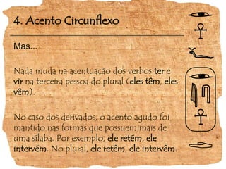 4. Acento CircunflexoMas...Nada muda na acentuação dos verbos ter e vir na terceira pessoa do plural (eles têm, eles vêm).No caso dos derivados, o acento agudo foi mantido nas formas que possuem mais de uma sílaba. Por exemplo, ele retém, ele intervém. No plural, ele retêm, ele intervêm. 