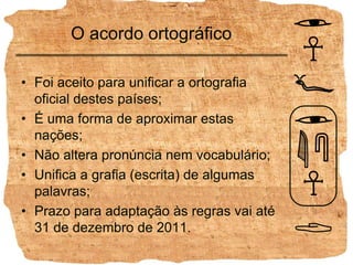 O acordo ortográficoFoi aceito para unificar a ortografia oficial destes países;É uma forma de aproximar estas nações;Não altera pronúncia nem vocabulário;Unifica a grafia (escrita) de algumas palavras;Prazo para adaptação às regras vai até 31 de dezembro de 2011.