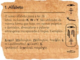 1. AlfabetoO nosso alfabeto passa a ter 26 letras, incluindo K, WeY. São utilizadas da mesma forma que hoje, em nomes próprios e derivados, abreviaturas e palavras estrangeiras incorporadas à língua. Exemplos:Kuwait, Washington, Wellington, Franklin, km (quilômetro), w (watt),K (potássio), download, megabyte.