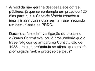 • A medida não geraria despesas aos cofres
  públicos, já que se contempla um prazo de 120
  dias para que a Casa da Moeda comece a
  imprimir as novas notas sem a frase, segundo
  um comunicado da PRDC.

  Durante a fase de investigação do processo,
  o Banco Central explicou à procuradoria que a
  frase religiosa se ampara na Constituição de
  1988, em cujo preâmbulo se afirma que esta foi
  promulgada "sob a proteção de Deus".
 