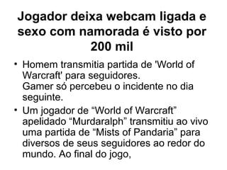 Jogador deixa webcam ligada e
sexo com namorada é visto por
           200 mil
• Homem transmitia partida de 'World of
  Warcraft' para seguidores.
  Gamer só percebeu o incidente no dia
  seguinte.
• Um jogador de “World of Warcraft”
  apelidado “Murdaralph” transmitiu ao vivo
  uma partida de “Mists of Pandaria” para
  diversos de seus seguidores ao redor do
  mundo. Ao final do jogo,
 