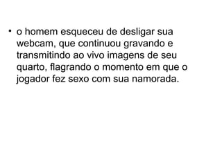 • o homem esqueceu de desligar sua
  webcam, que continuou gravando e
  transmitindo ao vivo imagens de seu
  quarto, flagrando o momento em que o
  jogador fez sexo com sua namorada.
 