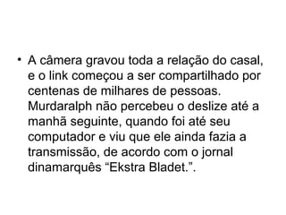 • A câmera gravou toda a relação do casal,
  e o link começou a ser compartilhado por
  centenas de milhares de pessoas.
  Murdaralph não percebeu o deslize até a
  manhã seguinte, quando foi até seu
  computador e viu que ele ainda fazia a
  transmissão, de acordo com o jornal
  dinamarquês “Ekstra Bladet.”.
 