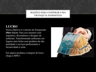 RAZÕES PARA COMPRAR UMA
FRANQUIA HARMONIA
Auxilio na
escolha do
ponto
comercial
Projeto
Arquitetônico e
montagem da
Loja
Just in Time
(sem estoque)
Identidade
Visual
Completa
Sistema de
Gestão
Completo
(Cloud)
Treinamento
Operacional e
Administrativo
 