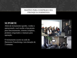 RAZÕES PARA COMPRAR UMA
FRANQUIA HARMONIA
RETORNO
Em média, o prazo para retorno do
investimento é de 12 meses para
modalidade FULL e 7 meses para
modalidade SLIM.
Este prazo pode variar de acordo com o
ambiente econômico da região de
atuação.
 