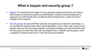 Red Hat Openstack and Ceph Meetup, Pune | 28th NOV 2015 | pbandark@redhat.com
What is keypair and security group ?
➢ Keypair: On standard cloud images of Linux operating systems like Ubuntu and Fedora
SSH access is restricted to public key authentication. Instead of authenticating with a
password you authenticate with a private key that corresponds to a public key that is
installed on the instance.
➢ Security groups are sets of IP filter rules that are applied to an instance's networking. i.e.
we can filter the network traffic which should allow/deny. For ex. Deny “ssh” access to any
specific instance.They are project specific, and project members can edit the default rules
for their group and add new rules sets. All projects have a "default" security group, which
is applied to instances that have no other security group defined.
 