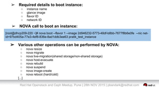 Red Hat Openstack and Ceph Meetup, Pune | 28th NOV 2015 | pbandark@redhat.com
➢ Required details to boot instance:
○ instance name
○ glance image
○ flavor ID
○ network ID
➢ NOVA call to boot an instance:
[root@dhcp209-220 ~]# nova boot --flavor 1 --image 2d946232-5773-48df-b8bb-7677f8b6e0fe --nic net-
id=97bd405a-77e3-4ef8-836e-8ad1ddb3ee63 pratik_test_instance
➢ Various other operations can be performed by NOVA:
○ nova resize
○ nova migrate
○ nova live-migration(shared storage/non-shared storage)
○ nova host-evacuate
○ nova rebuild
○ nova suspend
○ nova image-create
○ nova reboot (hard/cold)
[...]
 