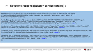 Red Hat Openstack and Ceph Meetup, Pune | 28th NOV 2015 | pbandark@redhat.com
➢ Keystone response(token + service catalog) :
RESP BODY: {"access": {"token": {"issued_at": "2015-05-30T11:05:03.054462", "expires": "2015-05-30T12:05:03Z", "id": "{SHA1}
7781e321bfbfbf909ae44027ef60cb92ccce8f2e", "tenant": {"enabled": true, "description": "admin tenant", "name": "admin", "id":
"97787e34dc0d4f2b8fc04034eed3594c"},
"serviceCatalog": [{"endpoints_links": [], "endpoints": [{"adminURL": "http://10.65.234.1:8774/v2/97787e34dc0d4f2b8fc04034eed3594c", "region":
"RegionOne", "publicURL": "http://10.65.234.1:8774/v2/97787e34dc0d4f2b8fc04034eed3594c", "internalURL": "http://10.65.234.1:
8774/v2/97787e34dc0d4f2b8fc04034eed3594c", "id": "42142cca01fd4bc382ac9f95c204e116"}], "type": "compute", "name": "nova"},
{"endpoints_links": [], "endpoints": [{"adminURL": "http://10.65.234.1:9696/", "region": "RegionOne", "publicURL": "http://10.65.234.1:9696/", "internalURL":
"http://10.65.234.1:9696/", "id": "466354cac1094127ac0617cf75dd1494"}], "type": "network", "name": "neutron"},
{"endpoints_links": [], "endpoints": [{"adminURL": "http://10.65.234.1:9292", "region": "RegionOne", "publicURL": "http://10.65.234.1:9292", "internalURL": "http:
//10.65.234.1:9292", "id": "43c49fe7dd8f4315af848b48a53021c1"}], "type": "image", "name": "glance"},
{"endpoints_links": [], "endpoints": [{"adminURL": "http://10.65.234.1:8776/v1/97787e34dc0d4f2b8fc04034eed3594c", "region": "RegionOne", "publicURL":
"http://10.65.234.1:8776/v1/97787e34dc0d4f2b8fc04034eed3594c", "internalURL": "http://10.65.234.1:8776/v1/97787e34dc0d4f2b8fc04034eed3594c", "id":
"30ce33a6d05e4a80b8a0e22ada52abdb"}], "type": "volume", "name": "cinder"},
[...]
 