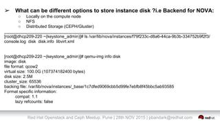 Red Hat Openstack and Ceph Meetup, Pune | 28th NOV 2015 | pbandark@redhat.com
➢ What can be different options to store instance disk ?i.e Backend for NOVA:
○ Locally on the compute node
○ NFS
○ Distributed Storage (CEPH/Gluster)
_____________________________________________________________________________________
[root@dhcp209-220 ~(keystone_admin)]# ls /var/lib/nova/instances/f79f233c-d8a6-44ca-9b3b-334752b9f2f3/
console.log disk disk.info libvirt.xml
[root@dhcp209-220 ~(keystone_admin)]# qemu-img info disk
image: disk
file format: qcow2
virtual size: 100.0G (107374182400 bytes)
disk size: 2.5M
cluster_size: 65536
backing file: /var/lib/nova/instances/_base/1c7dfed9069cbb5d99fe7ebfb8f45bbc5ab93585
Format specific information:
compat: 1.1
lazy refcounts: false
 