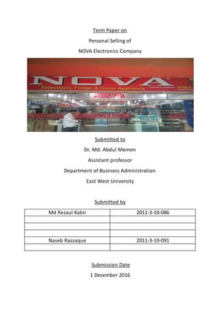 Term Paper on
Personal Selling of
NOVA Electronics Company
Submitted to
Dr. Md. Abdul Momen
Assistant professor
Department of Business Administration
East West University
Submitted by
Md Rezaul Kabir 2011-3-10-086
Naseb Razzaque 2011-3-10-091
Submission Date
1 December 2016
 