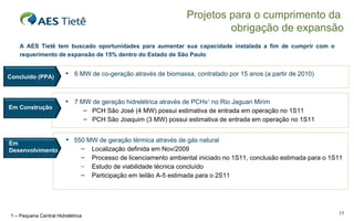 6 MW de co-geração através de biomassa, contratado por 15 anos (a partir de 2010) 7 MW de geração hidrelétrica através de PCHs 1  no Rio Jaguari Mirim PCH São José (4 MW) possui estimativa de entrada em operação no 1S11 PCH São Joaquim (3 MW) possui estimativa de entrada em operação no 1S11 A AES Tietê tem buscado oportunidades para aumentar sua capacidade instalada a fim de cumprir com o requerimento de expansão de 15% dentro do Estado de São Paulo Projetos para o cumprimento da  obrigação de expansão 550 MW de geração térmica através de gás natural Localização definida em Nov/2009 Processo de licenciamento ambiental iniciado no 1S11, conclusão estimada para o 1S11 Estudo de viabilidade técnica concluído Participação em leilão A-5 estimada para o 2S11 1 – Pequena Central Hidrelétrica Concluído (PPA) Em Construção Em Desenvolvimento 
