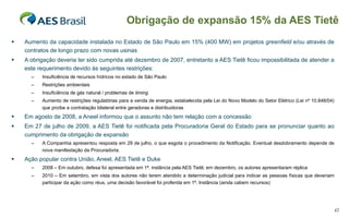 Aumento da capacidade instalada no Estado de São Paulo em 15% (400 MW) em projetos  greenfield  e/ou através de contratos de longo prazo com novas usinas A obrigação deveria ter sido cumprida até dezembro de 2007, entretanto a AES Tietê ficou impossibilitada de atender a este requerimento devido às seguintes restrições: Insuficiência de recursos hídricos no estado de São Paulo Restrições ambientais Insuficiência de gás natural / problemas de  timing Aumento de restrições regulatórias para a venda de energia, estabelecida pela Lei do Novo Modelo do Setor Elétrico (Lei nº 10.848/04) que proíbe a contratação bilateral entre geradoras e distribuidoras Em agosto de 2008, a Aneel informou que o assunto não tem relação com a concessão Em 27 de julho de 2009, a AES Tietê foi notificada pela Procuradoria Geral do Estado para se pronunciar quanto ao cumprimento da obrigação de expansão A Companhia apresentou resposta em 29 de julho, o que esgota o procedimento da Notificação. Eventual desdobramento depende de nova manifestação da Procuradoria.  Ação popular contra União, Aneel, AES Tietê e Duke 2008 – Em outubro, defesa foi apresentada em 1ª. instância pela AES Tietê; em dezembro, os autores apresentaram réplica 2010 – Em setembro, e m vista dos autores não terem atendido a determinação judicial para indicar as pessoas físicas que deveriam participar da ação como réus, uma decisão favorável foi proferida em 1ª. Instância (ainda cabem recursos) Obrigação de expansão 15% da AES Tietê 