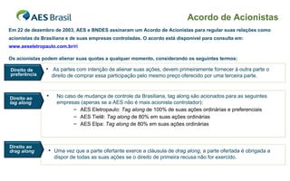 Acordo de Acionistas As partes com intenção de alienar suas ações, devem primeiramente fornecer à outra parte o direito de comprar essa participação pelo mesmo preço oferecido por uma terceira parte. Em 22 de dezembro de 2003, AES e BNDES assinaram um Acordo de Acionistas para regular suas relações como acionistas da Brasiliana e de suas empresas controladas. O acordo está disponível para consulta em: www. aeseletropaulo.com.br/ri Os acionistas podem alienar suas quotas a qualquer momento, considerando os seguintes termos: Uma vez que a parte ofertante exerce a cláusula de  drag along , a parte ofertada é obrigada a dispor de todas as suas ações se o direito de primeira recusa não for exercido. No caso de mudança de controle da Brasiliana, tag along são acionados para as seguintes empresas (apenas se a AES não é mais acionista controlador): AES Eletropaulo:  Tag along  de 100% de suas ações ordinárias e preferenciais  AES Tietê:  Tag along  de 80% em suas ações ordinárias AES Elpa:  Tag along  de 80% em suas ações ordinárias Direito de preferência Direito ao  drag along Direito ao  tag along 