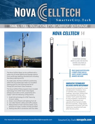 SmarterCity.Tech novapole.comFor more information contact novacelltech@novapole.com
NOVA CELLTECH 14
The Nova CellTech Base can be outfitted with a
wide array of street lighting and signage options
from world-class lighting manufacturers including
Sternberg Lighting and GE.
As a light pole, the Nova CellTech’s positioning
within the city streetscape make it an excellent
starting point for the evolving Internet of
Things (IoT) and Smart Cities initiatives.
The Nova CellTech Pilot programs have included
technology from AT&T Smart Cities Digital
Infrastructure with Current, powered by GE’s
CityIQ™ with the following configurations:
1.	 Small Cell technology for AT&T featuring
Ericsson radios
2.	 Smart, more efficient LED lighting from GE
3.	 Live video feed for safety and traffic analysis
4.	 Measurement of near real-time speed, count,
direction of travel, number of lanes provided
5.	 Parking view API in connection with live video
FUTUREPROOF ANTENNA
MOUNT ALLOWS FOR MULTIPLE
ANTENNA SOLUTIONS AS
TECHNOLOGY EVOLVES
POLES CAN BE OUTFITTED WITH
A VARIETY ITEMS SUCH AS
LIGHTS, SECURITY CAMERAS,
BANNERS AND MORE
INNOVATIVE TECHNOLOGY
DELIVERS RAPID DEPLOYMENT
Fitting everything needed for a small
cell deployment installation into a
14” diameter pole is considered a
challenge, Nova Poles’ CellTech Pole
has accomplished this feat with a
modular “Card” system that allows
for easy installation, maintenance,
inspection, Replacement and
upgrade without having to modify
the entire assembly, simply replace
the equipment mounting “Card” and
replace your equipment with ease
when the time comes.
S m a r t e r C i t y . T e c h
SMALL CELL SOLUTIONS FOR CARRIER COVERAGE
 