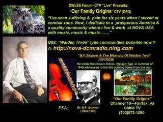 OWLES Forum--CTV “Live” Presents:  “ Our Family Origins ” CTV (OFO)  “ I’ve seen suffering &  pain for six years when I served at combat zone. Now, I dedicate to a  prosperous America & a quality community where I live & work  at NOVA USA,  with music, music & music ……” Q02: “Walden Three” type communities possible now ?  A:  http://nova-dcmradio.ning.com PSA: 