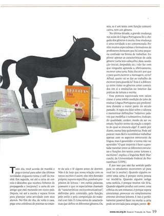 seja,se é um texto com função comuni-
cativa,tem um gênero.
Na última década, a grandemudança
nas aulasdeLíngua~or&guesafoi ache-
gadadosgêneroshescola. Essa mudança
é uma novidade a ser comemorada. Po-
rém muitosespecialistase formadoresde
professoresdestacamque há uma peque-
* na confusão na forma de trabalhar. Ex-
plorar apenas as característicasde cada
gênero (cartatem cabeçalho,data,sauda-
Todo dia, você acorda de manhã e
pega ojornal para saberdasúltimas
novidadesenquanto toma o caféda ma-
nhã. Em seguida,vai até a caixa de cor-
reio e descobre que recebeu folhetos de
propaganda e (surpresa!) a carta de um
amigo que está morando em outro país.
Depois, vai ate a escola e separa livros
para planejar uma atividade com seus
alunos. No fim do dia, de volta h casa,
pega uma coletâneadepoemasna estan-
te da sala e lê alguns antes de dormir.
Não C de hoje que nossa relaçãocom os
textosescritosé assim: eles têm formato
próprio,suporteespecífico,possíveispro-
pósitos de leitura - em outras palavras,
possuem o que os especialistaschamam
de "características sociocomunicativas",
definidas pelo conteúdo, pela função,
pelo estilo e pela composição do mate-
rial aser lido. EC essasoma de caracterís-
ticasquedefineosdiferentesgêneros.Ou
çáo inicial, despedida etc.) não faz com
que ninguém aprenda a, efetivamente,
escreveruma carta.Falta discutirpor que
epara quem escrevera mensagem,certo?
Afinal, quem vai se dar ao trabalho de
escreverpara guardá-la?Essa é adiferen-
ça entre tratar os gêneros como conteú-
dos em si e ensiná-los no interior das
práticas de leitura e escrita.
' Essa postura equivocada tem raízes
claras:é uma infeliz reediçãodojeito de
ensinarLínguaPortuguesaquepredomi-
nou durante a maior parte do século
passado.A regra era falarsobreo idioma
e memorizar definilões:"Adjetivo: pala-
vra que modifica o substantivo,indican-
do qualidade, caráter, modo de ser ou
estado.Sujeito:termo da oraçãoa respei-
to do qual se enuncia algo".Eassim por
diante,numa lista quilométrica.Podeaté
parecer maisfácileeconômicotrabalhar
apenas com os aspectos estruturais da
língua,masé garantido:a turma não vai
aprender."O que importa é fazer agaro-
tada transitar entre asdiferentesestrutu-
ras e funçõesdos textos como leitores e
escritores",explica a linguista Beth Mar-'
cuschi, da Universidade Federal de Per-
nambuco (UFPE).
É por isso que não faz sentido pedir
para os estudantes escreverem só para
você ler (e avaliar). Quando alguém es-
creve uma carta, C porque outra pessoa
vai recebê-la. Quando alguém redige
uma notícia, é porque muitos vão lê-la.
Quando alguémproduz um conto,uma
crbnica ou um romance,é porqueespera
emocionar, provocar ou simplesmente
entreter diversos leitores.E isso é perfei-
tamente possível fazer na escola: a carta
podeserenviadapara amigos,paren- e
www.ne.org.br Especial Produgão de Texto 19
 