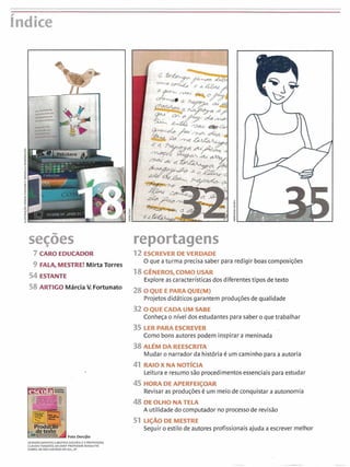 índice
secões3 reportagens
7 CARO EDUCADOR 12 EXREVER DEVERDADE
9 FALA, MESTRE1Mirta Torres
O que aturma precisasaber para redigir boascomposições
54 ESTANTE
18G~NEROS,COMO USAR
Exploreas caracteristicasdos diferentestipos detexto
58 ARTIGO Márcia V. Fortunato
OQUE i PARIIQUE(M)
Projetosdidáticosgarantem produçõesde qualidade
32OQUECADAUMSABE
Conheça o nível dos estudantes para saber o quetrabalhar
t PARAESCREVER
como bons autores podem inspirar a meninada
38 hDA REESCRT
~ u d a ro narradorda nistóriaé um caminho para aautoria
RAIO1
Leitura e resumo sao procedimentosessenciais para estudar
Foto Derc/li0
~GRAOECIMEMOSABEATRIZGOUVEIAEA PROFESSOU
.LAUDIA TONDATO, DA EMEF PROFESX>R ROSALVITO
:OBRA, DE SAOCAETANOW SUL,SP
45 HORA APERFEICOI
Revisar d b produçõesé UIII meio de conquistara autonomia
48 DEOWONATELA
A utilidade do computador no processo de revisão
51 UÇAOOEMESTRE
Seguir o estilo de autores profissionaisajuda a escrever melhor
 
