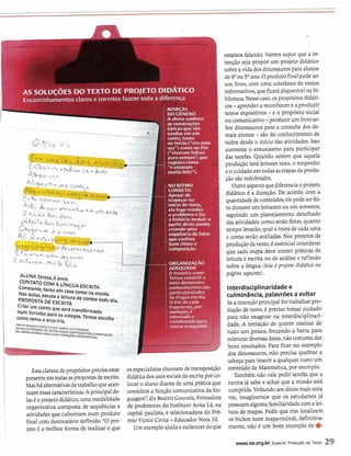 A2 GOLUCOES DO TEXTO DE PROJETODIDATICO
Encaminhamentosclaros e corretos fazem toda a diferença
- . -
4%~ / eUM 4 ,/e, r n - R
I.."
dg5*.*e h < a h b , ~ hV,,,, .
O 4d;Ãs Ihes d;sçe AYIAO .-.
, I .
- ----,> .':
ALUNA Teresa, 6 anos. g .
.
CONTATOCOM A LINGUAESCRITA - . I;L--7-
A 3constante, Unto em casa como na escola.
- r-*Nasaulas, escuta a leitura de contosmdo dia L . 42d
PROPOSTA DE ESCRITA
Criar um contoque ser5 transformado
num Ilvrinh0 Para OS colegas.Teresa escolhe *
-c0fIIo tema o arco-(ris.
. -FONTE A(SUW EPRÈSENTEwsVERBQ(
E EscRNERIx FERREIRQOS T m o u * A ~ ~ T A W ~
0 WRNCUe5 I- c
EMv E w m ~ ~ ~ ~ í c mCORREÇ&Z ORTOCIL(F,~)
I
Essa clarezadepropósitosprecisa estar
presenteem todasaspropostas deescrita.
Mashá alternativasdetrabalhoqueacen-
tuam essascaracterísticas.Aprincipalde-
lasC oprojetodidático,uma modalidade
organizativacomposta de sequênciase
atividadesque culminamnum produto
final com destinatário definido."O pro-
jeto 6a melhor forma de realizar o que
i MARCAS
DO GÊNERO
A aluna conhece
as construções
típicas que são
usadasem um
conto, tanto
nício ("era uma
') como nofim
veram felizes
. ,-. 3 sempre",que
i registracomo......
: "e estavam
muito feliz").
NO RITMO
CORRETO
Apesar de
tropeçar no
início do texto,
ela logo resolve
o problema e faz
a história evoluir a
~ a r t i rdeste ponto,. .
i criando uma
i sequênciade fatos
i que confere,
bom rit
compos
GANIZAÇAO
EQUADA
A maneira como
Teresa constrói O
texto demonstra
conhecimentosdas
particularidades
da língua escrita
O fim de cada
fragmento, por
exemplo, 6
. retomadoe
i reelaboradopara
iniciaro seguinte.
estamos falando.Vamos supor que a in-
tenção seja propor um projeto didático
sobreavida dosdinossaurospara alunos
de4 O ou S0 ano.Oprodutofinalpodeser
um livro, com uma coletânea de textos
infolmativos,queficarádisponívelna bi-
blioteca.Nesse caso,ospropósitosdidáti-
cos-aprendera reconhecer e a produzir
textos expositivos-e o propósito social
ou comunicativo-produzir um livroso-
bre dinossaurospara a consulta dos de-
mais alunos -são do conhecimentode
.
todos desde o início das atividades.Isso
aumenta o entusiasmo para participar
das tarefas. Quando sabem que aquela
produção terá leitoresreais, o empenho
e ocuidadoemtodasasetapasda produ-
çãosãoredobrados.
Outroaspectoquediferenciaoprojeto
didático é a duração. De acordo com a
quantidadedeconteúdos,elepodeserfei-
to duranteumbimestre ouum semestre,
seguindo um planejamento detalhado
dasatividades:comoserãofeitas,quanto
tempo levarão,qual a meta de cada uma
e como serão avaliadas.Nos projetos de
produçãode texto,C essencialconsiderar
que cada etapa deve conter práticas de
leitura e escritaou de análise e reflexão
sobre a língua (leia o projeto didático na
página seguinte).
osespecialistaschamamde transposição
didáticadosusossociaisda escritapor co-
locaro aluno diantede uma prática que
consideraa função comunicativada lin-
guagem",diz Beatriz Gouveia,formadora
de professores do Instituto Avisa Lá, na
capital paulista,e selecionadora do Prê-
mio Victor Civita-EducadorNota 10.
Um exemploajudaa esclarecerdoque
Interdisciplinaridadee
culminância, palavrõesa evitar
Seaintençãoprincipal fortrabalhar pro-
dução detexto,é precisotomar cuidado
para não exagerar na interdisciplinari-
dade. A tentação de querer ensinar de
tudo um pouco, forçando a barra para
misturar diversasáreas,nãocostumadar
bons resultados. Para ficar no exemplo
dos dinossauros,não precisa quebrar a
cabeça para inserir a qualquer custoum
conteúdo de Matemática,por exemplo.
TarnbCm não vale pedir tarefas que a
turma já sabe e achar que a missão está
cumprida.Voltandoaosdinosmais uma
vez, imaginemos que os estudantes já
possuem algumafamiliaridadecom alei-
tura de mapas. Pedir que eles localizem
os bichos num mapa-múndi,defínitiva-
mente, não C um bom exemplo de e
www.ne.org.br Especial Produgão de Texto f9
 