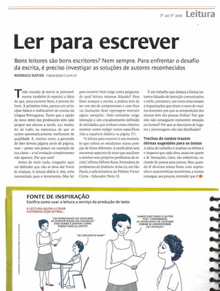 ...............................................................................................................................................................................
~~~5~~~~ Leitura
Ler para escrever
Bons leitores são bons escritores? Nem sempre. Para enfrentar o desafio
da escrita, é preciso investigar as solucões de autores reconhecidos
RODRIGO RATIER rratier@abriI.com.br
Todo mundo já ouviu (e provavel-
mente também já repetiu) a ideia
de que, para escrever bem, é preciso ler
bem. Aprimeira vista, parece um prin-
cipio básico e indiscutíveldo ensino da
Língua Portuguesa. Tanto que a opção
de nove entre dez professores tem sido
propor aos alunos a tarefa. Ler muito,
ler de tudo, na esperança de que os
textos automaticamente melhorem de
qualidade. E, muitas vezes, a garotada
de fato devora página atrás de página,
mas - pense um pouco no exemplo de
suaclasse-atal evoluçãosimplesmente
não aparece. Por que será?
Antes de mais nada, ninguém aqui
vai defender que não se deva dar livros
às crianças.A leitura diária é, sim,uma
necessidade para o letramento. Mas ler
para escrever bem exigeoutra pergunta:
de qual leitura estamos falando? Para
fazer avançar a escrita,a prática tem de
ser um ato de compromissoe com foco
(as ilustrações desta reportagem mostram
alguns exemplos). Pelo contrário: exige
intenqão e um encadeamento definido
deatividades,quetenham como objetivo
mostrar como redigir textos específicos
(leia a sequência didática napágina 37).
"Aleiturapara escrever 6 um momen-
to que coloca os estudantes numa posi-
çãode leitordiferente.Atarefadelesserá
encontraraspectosdotextoqueauxiliem
a resolverseusprópriosproblemas dees-
crita'',afirmaDébora Rana,formadorade
professoresdo InstitutoAvisa Lá, emSão
Paulo,eselecionadorado PrêmioVictor
Civita -EducadorNota 10.
Éum trabalhoquedestacaaforma(es-
tamosfalandode intençãocomunicativa
eestilo,portanto),um tema relacionado
a inquietaçõesque tiram o sonode rnui-
tos docentes:por queascomposiçõesdos
alunos têm tão poucas linhas? Por que
eles não conseguem transmitir emoção
ou humor? Por que asdescriçõesde luga-
res e personagensnão são detalhadas?
Trechos de contostrazem
6timas sugestões para os textos
A ideiadotrabalhoé analisar osefeitose
o impactoquecadaobracausa em quem
a lê. Sensações,claro, são subjetivas,va-
riandode pessoa para pessoa.Mas,quan-
do lê diversos textos bons, com expres-
sõesecaracterísticasrecorrentes,aturma
consegue,aospoucos,entenderqueé e
FONTE DE INSPIRAÇAO
Confiracomo usar a leitura a serviço da produçãode texto
"OS PEDACINHOS DE GENGIBRE
L VAMOS VER COMOOAUTOR
FEZ? "LENTAMENTE,
SE CONVERTERAM EM CRIANÇAS!'
ESSEVERBO É RAPIDO. COMO
OS PEDACINHOSDE GENGIBRE
POSSO FAZ~?-LOLENTO?
"SE CON-VER-TE-RAM?"
 