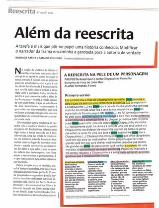 ....................................................................................................................................................................................
ReescritaPao6Oano
Além da reescrita
A tarefa é mais que pôr no papel uma história conhecida. Modificar
o narrador da trama encaminha a garotada para a autoria de verdade
RODRICO RATIER e TATIANA PINHEIRO novaescola@atleitor.com.br
1 o jargão da didática de leitura e 1  escrita, reescrever um texto não 4
corrigi-loou revisá-lo,como faz supor o
sensocomum.É contar,com as próprias
palavras, uma história, com a qual a tur-
majá estáfamiliarizada.Ébem provável
que você já saiba disso e utilize a estra-
tegia com a garotada. Uma novidade,
porem,6que a reescrita pode ir alem de
suaformapura-ou seja,aversãopessoal
de um texto-fonte.O que os estudiosos
da área descobriram recentemente 6
que existe um tipo específico que leva
osalunosacolocaremjogo uma enorme
quantidade de conhecimentose a avan-
çar ainda mais.
São osrelatoscom a mudançade nar-
rador (leia a sequência diddtica no quadro
dapágina 40).Em históriasinfantis,seria
algo como a bruxa malvada de A Bela
Adormecida, uma das irmãs de Cinderela
ou um solitário anão de Branca de Neve
contar tudo no lugar do narrador onis-
ciente -aquela voz externa ao desenro-
lar dos fatos e que sabe o que se passa
na cabeça dos personagens, com livre
acesso a sentimentos e pensamentos. É
o tipomais comumnoscontosclássicos,
por exemplo.
Parece simples,mas, na verdade, a tt,
refa 6bastantecomplexa.Por isso,6mais
adequadapara turmasapartirdo 3 O ano.
As pesquisadoras argentinas Emilia Fel
reiro e Ana Sirodedicaramum livro in-
teirinho aela(NarrarporEscritoDesde un
Personaje -Acercamiento de 10s Nifios a 10
L$erario, lançadoem2008 e aindainddi
to no Brasil).Logo na introdução,Emi-
A REESCRITA NA PELE DE UM PERSONAGEM
PROPOSTA Reescrever o conto Chapeuzinho Vermelho
do ponto de vista do Lobo Mau
ALUNO Fernando, 9 anos
Primeira versão
L-prn d e repente vi
a Chapeuzinho(...) ela] M V ~ U a casa da minhavovozinha com este
cestinhode comida onde fica a casa da sua vovozinha eu d o
outro lado da flore eu fui correndo a menina
foi pelo outro cami eu o mais curto meninm
@S%I?iFdo e i primeiro e bati na porta
a avóq u e m ChapeuzinhoVermelho
(...)rapidamente pulei na cama e a comi de uma vez pelajanela vi a
1 Chapeuzinho me disfarcei de vovozinha quando ela bateu na porta
me enfiei na camafiz uma voz doce E
-luem 6 m e s o u a
Chapeuzinho(...)Chapeuzinhoentrou ,,,-aque olhostão grandes
você tem são para ver você melhor minha pequenaque nariztão
. ,
liawdimensionao tamanho da saudável P8
PES!
NOS trechos
destacadosem
amarelo, o aluno
se confundequanto
ao foco narrativo,
contandoa história
em terceira pessoa,
em vez da primeira.
~ u i t ocomum
nessetipo de
reescrita,
o problemaaparece
no inlcioe nofim.
Comoo textod6
a entender que
ffatalhd'é o
caminho mais
longo, 6 posslvel
que o alunotenha
só reproduzido
a palavra,que
aparece emvárias
verdes do conto,
sem realmente
entender seu
significado.
Deslizamentos
de pontode vista
são passagensque
um narradorem
primeirapessoa
não poderia saber:
o lobo nâovê
Chapeuzinho
colher flores,
o lenhador
nafloresta ou
o banquetenofim
da composição.
Há excessiva
repetiçãodoverbo
dizer para
introduzir asfalas -novevezes,aotodo.
E a pontua ão surge
apenas nok n a ~
dotexto. Faltam
sinais gráficos
que indiquem
onde começam
e terminam
os diálogos.
FONTENLRRAR FOR ESCRITUDESDEUNPERSDWE-ACERC4MIENTO DEWSNl#OSA L0 LITER4RIDDDE EMILIA
FIRREIRO E ANASIRO.OSTWOS FOW AOAFTAWS PARAOWRTUCU~S
 