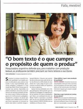 Fala, mestre!
"0bomtexto é o que cumpre
o propósitode quemo produzn
Pesquisadora argentina defende que, para trabalhar com produção
textual, os professorestambém precisam ser bons leitorese escritores
ANA GONZAGA novaescola@atleitor.com.br
Se ensinar as crianças a produzir tex-
tos de qualidade é um desafio, pre-
parar os educadores para realizar essas
tarefas 6 uma responsabilidade igual-
mente complexa e instigante. E é essa
missão que Mirta Torrestomou para di-
recionar sua ,carreira. Especialista em
didática da leitura e da escrita,ela já foi
diretora de Educação primária de Bue-
,nosAirese esteve à frente de vários pro-
gramas de melhoramento pedagógico.
Atualmente, coordena um grupo que
trabalha com a alfabetização de alunos
que foram reprovados ou entraram na
escola mais tarde e tambdm integra o
projeto Maestro+Maestro, que, preven-
do doisprofessorespara cada sala de au-
la, visa diminuir asdificuldadesde estu-
dantes do l0grau,etapa em que se con-
centram osmaioresíndicesderepetência
no sistema argentino.
Apesar da pouca afinidadecom a lín-
gua portuguesa, Mirta garante que sua
experiênciapedagógica naArgentinapo-
de ser bastante útil para os professores
que lidam com produ~ãode texto no
Brasil. "Valem o raciocínio e as estraté-
gias",diz ela,que concedeuestaentrevis-
ta por telefone ?I NOVA ESCOLA de sua
residência,em Buenos Aires.
Como definir o que 6 uma produção
de qualidade?
MIRTA TORRES O escritor tem de ter
um propósito claroqueo leveaescrever,
tal comoprepararum textopara o semi-
nário ou um convite para uma festa.O
bomtextoC aquelequecumpreopropó-
sito de quem o produz.
Para isso, o que é precisoser ensina-
do aos alunos?
MIRTA Diversosaspectoscolaborampa-
ra quesejam produzidostextosqualifica-
dosentre aceitáveisebons.Aturma toda
deve ser incentivada a escrever de e
www.ne.org.br Especial Produgão de Texto 9
 