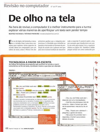 Revisão nocomputador 6. ao9O ano
De olho na tela
Na hora de revisar, o computad,oré o melhor instrumento para a turma
explorar várias maneirasde aperfei~oarum texto sem perder tempo
BEATRIZVICHESSI e TATIANA PINHEIRO novaescola@atleitor.com.br
Emvez do lápisedaborracha,o mou- primeiros ganhos que a máquina pro- todo o material. É possível pedir a eles,
se e o teclado. Essa6 uma troca van- porcionaé a liberdadepara trabalhar as por exemplo, que transformem u mcon-
tajosa para explorar vários aspectos da questõesrelacionadasao formato da pro- to em uma peça teatral (leia a sequência
revisão. Basta um computador com um dução de acordocom o gênero, sem que didática na página 50). TambCm é válido
editor de texto, como o Word. Um dos paraissoos alunostenham de reescrever propor revisar u m conto conhecido por -
. .
TECNOLOGIA A FAVOR DA ESCRITA
Ao indicar ferramentas do programa que auxiliam na revisão e inserir
comentários no fim do texto, o professor mostra o que deve ser alterado
TEXTO 1
48 Especial Produgão de Texto www.ne.org.br
5
9
-#a, ora, ora! Então você veio! - I 10 fim
-kS...Ficareicom o ainheiro?-Ih..-~
-Ora, ora, ora! Entãovocê veio! -
(Deixe'o narradorcontextualizaros diálogos.Assim, os leitores disse ele com um ar de desafiador.
se envolverão com a narrativa.Cuidadocom a repetiçãodas
palavras sinalizadascom a marcaçãoV e r i f i q u e se esse -Você fez uma promessae terá de
problema ocorre em outras passagensdo texto com a cumpri-la-disse o homemque cada
ferramenta Localizar e Substituir, doWord. Revisea pontuação vez se aproximava mais da luz de um
nos locaiscom a indicação (ponto). Por fim, renasseos inícios
de frase e a palavra Proença, destacadosem( - Mas...Ficareicom o dinheiro? -
perguntouo garoto de branco.
-Não posso lhe prometer isso! -
respondeuo homem que já estava
debaixo do poste.
 