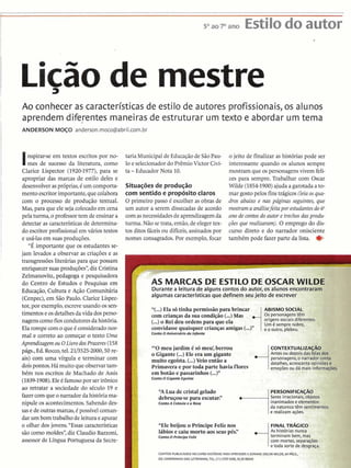Licãoa de mestre
Ao conhecer as características de estilo de autores profissionais, os alunos
aprendem diferentes maneiras de estruturar um texto e abordar um tema
ANDERSON MOÇO anderson.moco@abriI.com.br
Inspirar-se em textos escritos por no-
mes de sucesso da literatura, como
Clarice Lispector (1920-1977),para se
apropriar das marcas de estilo deles e
desenvolveraspróprias,é um comporta-
mentoescritorimportante,quecolabora
com o processo de produção textual.
Mas,para que ele seja colocado em cena
pela turma, o professortem de ensinara
detectar as característicasde determina-
do escritor profissionalem vários textos
e usá-lasem suas produções. .
"É importante que os estudantes se-
jam levados a observar as criações e as
transgressões literáriaspara que possam
enriquecersuasproduções",diz Cristina
Zelmanovitz, pedagoga e pesquisadora
do Centro de Estudos e Pesquisas em
Educação,Cultura e Ação Comunitária
(Cenpec),em São Paulo. Clarice Lispec-
tor, por exemplo,escreveusando os sen-
timentos eosdetalhesdavidadosperso-
nagenscomo fioscondutoresdahistória.
Ela rompe com o queCconsideradonor-
mal e correto ao começar o texto Uma
Aprendizagemou OLivro dosPrazeres(158
págs., Ed. Rocco,tel.2113525-2000,50o-
ais) com uma vírgula e terminar com
doispontos. Há muito que observartam-
bém nos escritos de Machado de Assis
(1839-1908).Eleé famosopor ser ir6nico
ao retràtar a sociedade do século 19 e
fazercomqueo narradordahistóriama-
nipule os acontecimentos.Sabendodes-
sasede outrasmarcas,é possível coman-
darum bom trabalhodeleiturae apurar
o olhar dos jovens. "Essas características
sãocomomoldes",diz Claudio Bazzoni,
assessor de Língua Portuguesa da Secre-
taria Municipalde EducaçãodeSãoPau-
loe selecionadordo PrêmioVictor Civi-
ta -Educador Nota 10.
Situaçõesde produção
com sentido e propósitoclaros
O primeiro passo C escolheras obras de
um autor a serem dissecadasde acordo
com as necessidadesde aprendizagemda
turma. Não se trata,então,de elegertex-
tos ditos fáceis ou difíceis,assinados por
nomes consagrados. Por exemplo,focar
o jeito de finalizar as histórias pode ser
interessante quando os alunos sempre
mostramque ospersonagensvivem feli-
zes para sempre. Trabalhar com Oscar
Wilde(18541900)ajuda agarotada a to-
mar gostopelos finstrágicos(leiaosqua-
dros abaixo e nas páginas seguintes, que
mostrama análisefeitapor estudantesdo6"
ano de contos do autor e trechosdasprodu-
ções que realizaram).O emprego do dis-
curso direto e do narrador onisciente
tarnbtm pode fazer parte da lista. #
k-Li,e:&:
r AS MARCAS DE ESTILO DE OSCAR WILDE .
Durante a leitura de alguns contos do autor, os alunos encontraram
I algumas características que definem seu
' .
"í...) Ela s6tinha ~ermissáoDara brincar : ABISMO SOCIAL. ,
com crianças da sua condição (...) Mas ,...i0s personagenstem
i origenssociais diferentes.
(...)o Rei deu ordens para que ela i Um 6 sempre nobre, c
convidassequaisquer crianças amigas (...)" j e o outro, plebeu.
Conto OAniversário da Infanta
"'O meu jardim é s6 meu', berrou ic o ~ ~ ~ x ~ u ~ u z
o Gigante (...)Ele era um gigante •........:iAntes ou depois das falas dos
muito egoísta. (...) Veio então a : personagens,o narradar conta
i detalhes, acrescentaopinidese .
Primavera e por toda parte havia flores i ernocõesou d6 mais infmrnacões. -'
em botão e passarinhos(...)"
ContoO Gigante Egoísta
i PERSONIFICAÇAO
I
"A Lua de cristalgelado
debruçou-separa escutar." ....................i Seres irracionais, objetos
ContoA Cotovia e a Rosa i inanimadose elementos
i da naturezatêm sentimenta
i e realizam ações.
"Ele beijou o Príncipe Feliz nos i FINAL T R ~ I C O
lábios e caiu morto aos seuspés!' i As histórias nunca
ContoO PríncipeFeliz i terminam bem, mas
i com mortes,separações
: e toda sorte de desgraça.
CONTOSPUBLICAWS NO LIVROHIST~RIASPARAAPRENDERA SONHAR,OSCARWILDE, 64 PACS.,
ED.COMPANHIA DAS LETRINHAS,TEL. (11) 3707-3500,35,50REAIS
 