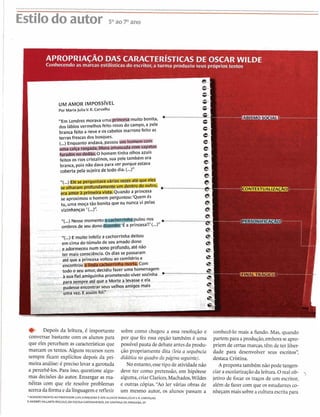............................i.....................................................................................................................................................
Estilodo autor S0aoTano
I APROPRIACAO DAS CARACTER~STICASDE OSCAR WILDE
Conhecendo as.marcas estilísticas d o escritor, a turma produziu seus próprios textos
'I I
- C
UM AMOR IMPOSS~VEL
Por MariaJ u l i a V. R.Carvalho
"Em Londresmorava uma
dos lábiosvermelhosfeito rosas do campo, a pele
brancafeito a nevee os cabelos marronsfeito as
terrasfrescas dos bosques.
(...) Enquanto andava, passou
uma calça rasgada, blusa amassadacom s a m
- a
> . - . d i ~ Ohomemtinha olhos azuis
feitos os rios cristalinos,sua peletambém era
branca, pois não dava para ver porqueestava
coberta pela sujeira detodo dia. (...)"
"(...- ......................................
se aproximou o homem perguntou:'Quem és
tu, uma moça tão bonita que eu nuncavi pelas
vizinhanças '(...)".
"(...)Nessemomento pulounos .......................................e
. - . ombrosde seu d o n o ~ ~ r i n c e s a ! ! ' ( . . . ) " e
"(...)E muito infeliz a cachorrinha deitou
?-
. . - emcima do túmulo de seu amadodono
‘?-
CI
4%
- ----
e
_ ,
, . , . > . - - - . .
4
C
Depois da leitura, é importante sobre como chegou a essa resolução e
conversar bastante com os alunos para por que fez essa opção também é uma
que eles percebam as características que possível pauta dedebateantesda produ-
marcam os textos. Alguns recursos nem ção propriamente dita (leia a sequência
sempre ficam explícitos depois da pri- didática no quadrodapágina seguinte).
meira análise: é preciso levar a garotada No entanto,essetipo de atividadenão
a percebê-los. Para isso, questione algu- deve ter como pretensão, em hipótese
mas decisões do autor. Enxergar as ma- alguma,criarClarices,Machados,Wildes
néiras com que ele resolve problemas e outras cópias."Ao ler várias obras de
acercadaformaeda linguageme refletir um mesmo autor, os alunos passam a
'AGRADECIMENTO AO PROFESSORLUISJUNQUEIRA EAOSALUNOS MARIAJÚLIAY. R-CARVALHO
EANDRÉS VALLARTAÂNGULO, DA EXOIACASTANHEIRAS, EMSANTANA DE PARNAIIA,SP
conhecê-lo mais a fundo. Mas, quando
partem para aprodução,emboraseapro-
priem de certasmarcas,têm de ter liber-
dade para desenvolver seus escritos",
destaca Cristina.
A proposta tamb6m não pode tangen-
ciar a escolarizaçãoda leitura.O real ob- -j
jetivo de focar os traços de um escritor,
além de fazer com que os estudantesco-
nheçam mais sobrea culturaescritapara
 