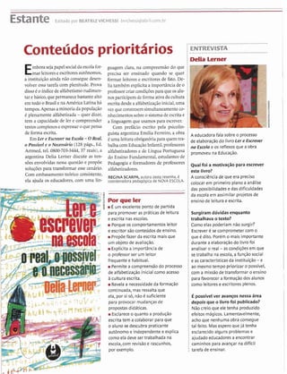....................................................................................................................................................................................I
Estante Editado por BEATRIZVICHESSI bvichessi@abril.com.br
..........................
i ENTREVISTA................................
Emborasejapapel socialda escolafor- guagem clara, na compreensão do que i
mar leitorese escritoresaut6n0m0S, precisa ser ensinado quando se quer i
a instituiçãoainda não consegue desen- formar leitores e escntores de fato. De- i
volver essa tarefa com plenitude. Prova lia tambbm explicita a importância de o i
disso4 O índicede alfabetismorudimen- professor criarcondi~óespara que 0salu- i
tarebásico,quepermanecebastante alto nos participem de forma ativa da cultura i
em todo o Brasil ena Arndrica Latina há , escritadesdeaalfabetizaçãoinicial,uma :
:mtempos.Apenasaminoria da população vez queconstroem simultaneamenteco- i
6 plenamente alfabetizada -quer dizer, nhecimentossobreo sistemade escrita e i
tem a capacidadede ler e compreender a linguagem que usamos para escrever. i
textoscomplexoseexpressar0 quePensa Com prefácio escrito pela psicolin- i
de forma escrita. guism argentina Emilia Ferreiro, a obra i A educadorafala sobreo processo
Em a r e Esmaer Escola la 0Reab 6uma leituraobrigatóriapara quem tra- i de elaboraçãodo ivroler e Ercrever
0 Possível e 0 Necessário (128 P&., Ed. balhacom EducaçãoInfanti1,professores na e os reflexosque a obra
Artmed, tel. 080@703-3444,37reais), a alfabetizadores e de Língua Portuguesa i promoveu na Educação.
argentina Delia Lemer discute as ten- do Ensino Fundamental, estudantes.de i
s ó s envolvidas nessa questão e propõe Pedagogia e formadores de professores foi a motiva~ãopara
S O ~ U Ç Õ ~ Spara transf0ITnar esse cenário. alfabetjzadores. i este livro?
Com embasamento teórico consistente,
REGINA SCARPA,autora desta resenha,6 i A consciência de que era preciso
ela ajuda 0s educadores, com uma lin- coordenadora pedag6gica de NOVA ESCOL* i U>Iocarem primeiroplanoa
I--
-#------ .................................................... i das possibilidades e das dificuldades
d
i da escola em assimilar projetosde
FW4,"ek i ensino de 1eitura.eescrita.
É um excelente ponto de partida i
$ para promover as práticasde leitura i Surgiram dúvidas'enquanto
bfd y e escrita nas escolas. i trabalhava o texto?
í; m Porque os comportamentos leitor i Como elas poderiam não surgir?
1,.
e escritor são conteúdos de ensino. i Escrever C se comprometer com o
y Propõe fazer da escrita mais que i que C dito. Porem o mais importante
.um objeto de avaliação. i durante a elaboraçãodo livro foi
m Explicita a importância de i analisar o real -as condições em que
o professor ser um leitor i se trabalha na escola,a função social
/ i 8
frequente e habitual. i e as característicasda instituição-e
- --- - a m A n n A C: m Permite a compreensão do processo i ao mesmotempo prioritar o possível,#
r de alfabetizaçãoinicial como acesso i com a missão de transformar o ensino
5 ii cultura escrita. i para favorecer a formaçãodos alunos
Revela a necessidade da formação i como leitores e escritores plenos.
7 continuada, mas ressalta que
ela, por si só, não C suficiente i E possivelver avanços nessa área
v! para provocar mudanças de i depois que o livrofoi publicado?
,rd<propostas didáticas. i Não creio que ele tenha produzido
-_.,
iEsclareceo quanto a produção i efeitos mágicos. Lamentavelmente,
4 escrita tem a colaborar para que i acho que nenhuma obra consegue'
o aluno se descubra praticante i tal feito. Mas espero que já tenha
aut6nomo e independente e explica i esclarecido alguns problemas e
como ela deve ser trabalhada na i ajudado educadores a encontrar
escola,com revisãoe rascunhos, i caminhos para avançar na difícil
I por exemplo. I tarefa de ensinar.
 