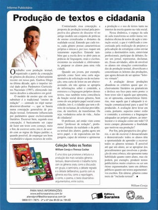 Informe Pul-..-.--..-
Producão
Otrabalho com produção textual,
organizado a partir da concepção
de gêneros do discurso, é relativamente
recente em nosso país. Ganhou fôlego
na última década, após o impulso ini-
cial dado pelos Parâmetros Cumcula-
res Nacionais (1997), oferecendo inú-
meros desafios a educadores em geral.
O modelo de ensino que ele vem
suostituir é o tradicional "ensino de
redação" - centrado no tripé narrar-
descrever-dissertar -, que se baseia
numa concepção generalista de pro-
dução textual, fortemente influenciada
por parâmetros quase exclusivamente
literários. Escrever bem, segundo essa
concepção, é basicamente ser capaz
de fazer um texto com começo, meio
e fim; de escrever certo,isto é, de acor-
do com as regras da língua padrão; e,
quando possível, de empregar um bom
vocabulárioe alguns recursosde estilo.
textos
Contrariando essa concepção, a
proposta de produção textual pela pers-
pectiva dos gêneros do discurso vê no
antigo modelo um conjunto de práticas
de ensino cristalizadas e distantes da
realidade social.Entende que cada tex-
to, cada gênero possui características
próprias e únicas e, por isso, requer um
tratamento específico. Entende tam-
bém que a escola deve se abrir para as
práticas de linguagem, orais e escritas,
existentes na sociedade e, efetivamen-
te, preparar os alunos para uma vida
cidadã.
Quando um jovem, por exemplo,
aprende como fazer uma carta argu-
mentativa de solicitaçãoou de reclama-
ção, uma carta de leitor ou um abaixo-
assinado, ele não apenas se apropria
de informações sobre o conteúdo, a
estruturae a linguagempróprios desses
textos, mas também toma consciência
da função social desses gêneros, bem
como do seu próprio papel social como
cidadão, isto é, o cidadãoque tem o di-
reito de reclamar,de solicitarprovidên-
cias, de interferir, de transformar. Ou
seja, verdadeiras aulas de vida...Aulas
de cidadania!
O professor, até então visto como
mero "professor de redação", profis-
sional distante da realidade e da priti-
ca textual dos alunos, ganha agora um
novo papel, o de especialista em lin-
guagem, capaz de orientar e aprimorar
4 Coleção Todos os Textos
! William Cereja eThereza Cochar
É uma obra que promove a leitura e a
, produção dos mais variados gêneros
textuais, desenvolvendo o trabalho tanto
com os gêneros orais, como a discussão
em grupo, o seminário, o debate regrado
, e o debate deliberativo, quanto com os
gêneros escritos, como a reportagem,
O conto, O poema, o texto dissertativo-
~7 argumentativo, entre outros.
cidadania
a produção e o uso de textos tanto no
interior da escolaquantona vida social.
Nessa dinâmica, o espaço da sala
de aula transforma-se então numa ver-
dadeira oficina de textos de ação e inte-
ração social,o que é viabilizado e con-
cretizado pela realização de projetos e
pela adoção de estratégiascomo enviar
cartas a destinatários reais, entrevistar
profissionais, participar de debates, fa-
zer um jornal, representar, declamar,
etc. Essas atividades, além de envolver
os alunos em situações contextualiza-
das de produção textual, diversificam e
concretizam os leitores das produções,
que agora deixam de ser apenas "leito-
res virtuais".
A avaliação dessas produções
abandona os critérios quase que ex-
clusivamente literários ou gramaticais
e desloca seu foco para outro ponto: o
bom texto não é aquele que apresenta,
ou só apresenta, características literá-
rias, mas aquele que é adequado à si-
tuação comunicacional para a qual foi
produzido. A avaliação deve levar em
conta, portanto, aspectos como: estão
o conteúdo, a estrutura e a linguagem
adequados ao próprio gênero, ao inter-
locutor e à situação como um todo? O
texto cumpre plenamente a finalidade
que motivou sua produção?
Por fim, pela perspectiva dos gêne-
ros, o ato de escrever é dessacralizado
e democratizado: todos os alunos têm
a oportunidade de aprender a escrever
todos os gêneros textuais. É possível
até que um aluno, ao se apropriar dos
procedimentos que envolvem a produ-
ção de uma crônica, não apresente tanta
habilidade quanto outro aluno, mas ele
poderá, por exemplo, produzir textos
publicitários muito criativos ou ser um
ótimo argumentador, tanto em debates
públicos quantoem textos argumentati-
vos escritos.Em síntese,gêneros como
meio de "inclusão textual". i
WilliamCereja
PARA MAIS INFORMACÕES:
www.editorasaraiva.com.br Editora
atendprofQeditorasaraiva.com.br Saraiva
0800 011 7875 - 2% 66"das8h30 as 19h30 A
 