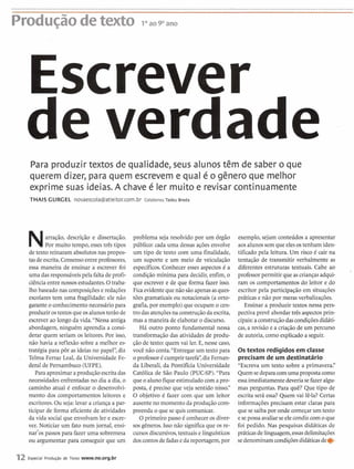 Producão3 detexto 10aopam
tscrever
de verdade
Para produzir textos de qualidade, seus alunos têm de saber o que
querem dizer, para quem escrevem e qual é o gênero que melhor
exprime suas ideias. A chave é ler muito e revisar continuamente
THAIS GURGEL novaescola@atleitor.com.br Colaborou Tadeu Breda
Narração, descrição e dissertação.
Por muito tempo, essestrês tipos
de texto reinaram absolutosnas propos-
tasde escrita.Consensoentre professores,
essa maneira de ensinar a escrever foi
uma dasresponsáveispela faltadeprofi-
ciênciaentre nossos estudantes.O traba-
lho baseadonas composiçõese redações
escolares tem uma fragilidade: ele não
garanteo conhecimentonecessário para
produzirostextosqueosalunosterão de
escrever ao longo da vida."Nessa antiga
abordagem, ninguém aprendia a consi-
derar quem seriam os leitores. Por isso,
não havia a reflexão sobre a melhor es-
tratégia para pôr as ideiasno papel",diz
Telma Ferraz Leal, da Universidade Fe-
deral de Pernambuco (UFPE).
Para aproximaraprodução escritadas
necessidadesenfrentadasno dia a dia, o
caminho atual é enfocar o desenvolvi-
mento dos comportamentos leitores e
escritores.Ou seja: levar a criança a par-
ticipar de forma eficientede atividades
da vida socialque envolvam ler e escre-
ver. Noticiar um fato num jornal, ensi-
nar'os passos para fazer uma sobremesa
ou argumentar para conseguir que um
problema seja resolvido por um órgão
público: cada uma dessas ações envolve
um tipo de texto com uma finalidade,
um suporte e um meio de veiculação
específicos.Conhecer esses aspectos é a
condição mínima para decidir, enfim, o
que escrever e de que forma fazer isso.
Fica evidentequenãosãoapenasasques-
tões gramaticaisou notacionais (a orto-
grafia,por exemplo) que ocupam o cen-
tro dasatençõesna constniçãodaescrita,
mas a maneira de elaborar o discurso.
Há outro ponto fundamental nessa
transformaçãodas atividades de produ-
ção de texto: quem vai ler. E, nesse caso,
você não conta."Entregar um textopara
o professoré cumprirtarefa",diz Feman-
da Liberali, da Pontifícia Universidade
Católica de São Paulo (PUC-SP)."Para
que o aluno fiqueestimuladocom a pro-
posta, 6 preciso que veja sentido nisso."
O objetivo é fazer com que um leitor
ausenteno momento da produçãocom-
preenda o que se quis comunicar.
O primeiro passo é conheceros diver-
sos gêneros. Isso não significaque os re-
cursos discursivos,textuais e linguísticas
doscontosde fadase dareportagem,por
exemplo, sejam conteúdos a apresentar
aosalunossem que elesostenham iden-
tificado pela leitura. Um risco é cair na
tentação de transmitir verbalmente as
diferentes estruturas textuais. Cabe ao
professorpermitir que ascriançasadqui-
ram os comportamentos do leitor e do
escritor pela participação em situações
práticase não por meras verbalizações.
Ensinar a produzir textos nessa pers-
pectiva prevê abordar três aspectosprin-
cipais:aconstruçãodascondiçõesdidáti-
cas, a revisão e a criação de um percurso
de autoria,como explicadoa seguir.
Os textos redigidosem classe
precisam de um destinatário
"Escreva um texto sobre a primavera."
Quemsedeparacomuma proposta como
essaimediatamentedeveriasefazeralgu-
mas perguntas. Para quê? Que tipo de
escrita será essa? Quem vai lê-la? Certas
informações precisam estar claras para
que se saibapor onde começarum texto
esepossa avaliarseelecondizcom o que
foi pedido. Nas pesquisas didáticas de
práticasde linguagem,essasdelimitações
sedenominam condiçõesdidáticasde*
12 Especial Produgão de Texto www.ne.org.br
 
