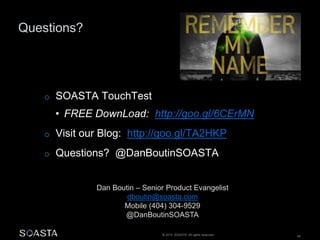 © 2014 SOASTA. All rights reserved. 48
Questions?
Dan Boutin – Senior Product Evangelist
dboutin@soasta.com
Mobile (404) 304-9529
@DanBoutinSOASTA
o SOASTA TouchTest
• FREE DownLoad: http://goo.gl/6CErMN
o Visit our Blog: http://goo.gl/TA2HKP
o Questions? @DanBoutinSOASTA
 