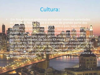 Cultura: Em Nova-Iorque podemos encontrar imensas variedades de culturas, Nova Iorque é o berço de grande parte dos movimentos culturais que teve todo o país, seja na literatura, na música, na pintura...boa parte tiveram nesta cidade o seu nascimento e posterior desenvolvimento, dando por exemplo o jazz, género de música que teve o seu epicentro a meados do Século XX nesta cidade, para nao falar que no Brox, por exemplo, teve lugar o nascimento do rap e do hiphop. Os punks também tiveram nos anos 70 o seu espaço nesta cidade, com grupos como os Strokes, ScissosSisters...o cinema também teve a sua importância a divulgar esta cidade.