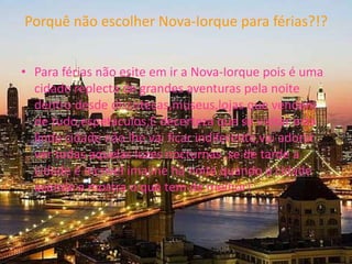 Porquê não escolher Nova-Iorque para férias?!?Para férias não esite em ir a Nova-Iorque pois é uma cidade replecta de grandes aventuras pela noite dentro desde discotecas,museus,lojas que vendem de tudo,espetáculos,Edecerteza que se visitar esta linda cidade não lhe vai ficar indiferente,vai adorar ver todas aquelas luzes nocturnas ,se de tarde a cidade é incrivelimajine há noite quando a cidade acende e mostra o que tem de melhor!