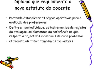 Diploma que regulamenta o novo estatuto do docente Pretende estabelecer as regras operativas para a avaliação dos professores Define a  periodicidade, os instrumentos de registos de avaliação, os elementos de referência no que respeita a objectivos individuais de cada professor O decreto identifica também os avaliadores 