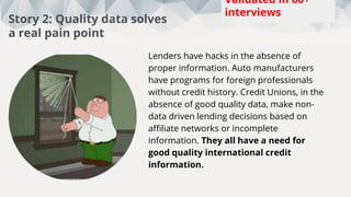 Lenders have hacks in the absence of
proper information. Auto manufacturers
have programs for foreign professionals
without credit history. Credit Unions, in the
absence of good quality data, make non-
data driven lending decisions based on
affiliate networks or incomplete
information. They all have a need for
good quality international credit
information.
This week:
5
Total:
88
Interviews
Story 2: Quality data solves
a real pain point
Validated in 60+
interviews
 