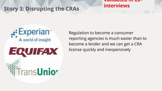 This week:
5
Total:
88
Interviews
Story 3: Disrupting the CRAs
Regulation to become a consumer
reporting agencies is much easier than to
become a lender and we can get a CRA
license quickly and inexpensively
Validated in 20+
interviews
 