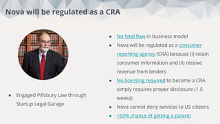 ● No fatal flaw in business model
● Nova will be regulated as a consumer
reporting agency (CRA) because (i) retain
consumer information and (ii) receive
revenue from lenders
● No licensing required to become a CRA
simply requires proper disclosure (1.5
weeks)
● Nova cannot deny services to US citizens
● >50% chance of getting a patent!
Interviews
Nova will be regulated as a CRA
● Engaged Pillsbury Law through
Startup Legal Garage
 