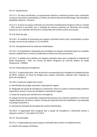 33.5.17 Equipamentos
33.5.17.1 Em áreas classificadas, os equipamentos elétricos e eletrônicos devem estar certificados
ou possuir documento contemplado no âmbito do Sistema Nacional de Metrologia, Normalização e
Qualidade Industrial – Sinmetro.
33.5.17.2 O acesso ao espaço confinado com atmosfera Imediatamente Perigosa à Vida ou à Saúde
– IPVS somente é permitido com a utilização de máscara autônoma de demanda com pressão
positiva ou com respirador de linha de ar comprimido com cilindro auxiliar para escape.
33.5.18 Plano de ação
33.5.18.1 As medidas de prevenção para espaços confinados devem estar contempladas no plano
de ação, nos termos do subitem 1.5.5.2 da NR-01.
33.5.19 Acompanhamento da saúde dos trabalhadores
33.5.19.1 Os trabalhadores designados para atividades em espaços confinados devem ser avaliados
quanto à aptidão física e mental, considerando os fatores de riscos psicossociais.
33.5.19.2 A aptidão para trabalhos em espaços confinados deve estar consignada no Atestado de
Saúde Ocupacional - ASO, nos termos da NR-07 (Programa de Controle Médico de Saúde
Ocupacional – PCMSO).
33.5.20 Preparação para emergências
33.5.20.1 A organização deve, além do previsto na preparação para emergências estabelecida pela
da NR-01, elaborar um Plano de Resgate para espaços confinados, podendo estar integrado ao
plano de emergência.
33.5.20.2 O plano de resgate deve conter:
a) identificação dos perigos associados à operação de resgate;
b) designação da equipe de emergência e salvamento, interna ou externa, dimensionada conforme
a geometria, acessos e riscos das atividades e operação de resgate;
c) tempo de resposta para atendimento à emergência;
d) seleção das técnicas apropriadas, equipamentos pessoais e/ou coletivos específicos e sistema de
resgate disponíveis, de forma a reduzir o tempo de suspensão inerte do trabalhador e sua exposição
aos perigos existentes; e
e) previsão da realização de simulados dos cenários identificados.
33.5.20.3 A organização deve assegurar que a equipe de emergência e salvamento atenda o
disposto na alínea "c" do subitem 33.5.20.2.
33.5.21 Documentação.
33.5.21.1 A organização que possui espaços confinados deve manter no estabelecimento:
a) cadastro dos espaços confinados;
 