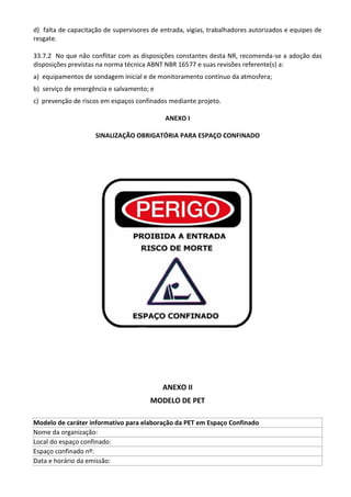 d) falta de capacitação de supervisores de entrada, vigias, trabalhadores autorizados e equipes de
resgate.
33.7.2 No que não conflitar com as disposições constantes desta NR, recomenda-se a adoção das
disposições previstas na norma técnica ABNT NBR 16577 e suas revisões referente(s) a:
a) equipamentos de sondagem inicial e de monitoramento contínuo da atmosfera;
b) serviço de emergência e salvamento; e
c) prevenção de riscos em espaços confinados mediante projeto.
ANEXO I
SINALIZAÇÃO OBRIGATÓRIA PARA ESPAÇO CONFINADO
ANEXO II
MODELO DE PET
Modelo de caráter informativo para elaboração da PET em Espaço Confinado
Nome da organização:
Local do espaço confinado:
Espaço confinado nº:
Data e horário da emissão:
 